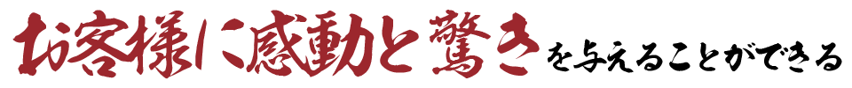 お客様に感動と驚きを与えることができる